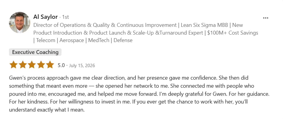 LinkedIn testimonial from Al Saylor: Five stars, Executive Coaching. Gwen’s process approach gave me clear direction, and her presence gave me confidence. She then did something that meant even more — she opened her network to me. She connected me with people who poured into me, encouraged me, and helped me move forward. I’m deeply grateful for Gwen. For her guidance. For her kindness. For her willingness to invest in me. If you ever get the chance to work with her, you’ll understand exactly what I mean.