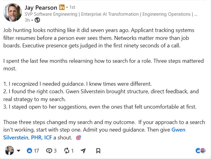 LinkedIn testimonial from Jay Pearson: Job hunting looks nothing like it did seven years ago. Applicant tracking systems filter resumes before a person ever sees them. Networks matter more than job boards. Executive presence gets judged in the first ninety seconds of a call. I spent the last few months relearning how to search for a role. Three steps mattered most. 1. I recognized I needed guidance. I knew times were different. 2. I found the right coach. Gwen Silverstein brought structure, direct feedback, and real strategy to my search. 3. I stayed open to her suggestions, even the ones that felt uncomfortable at first. Those three steps changed my search and my outcome. If your approach to a search isn’t working, start with step one. Admit you need guidance. Then give Gwen Silverstein, PHR, ICF a shout.