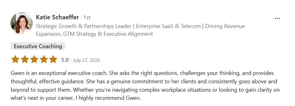 LinkedIn testimonial from Katie Schaeffer: Five stars, Executive Coaching. Gwen is an exceptional executive coach. She asks the right questions, challenges your thinking, and provides thoughtful, effective guidance. She has a genuine commitment to her clients and consistently goes above and beyond to support them. Whether you’re navigating complex workplace situations or looking to gain clarity on what’s next in your career, I highly recommend Gwen.