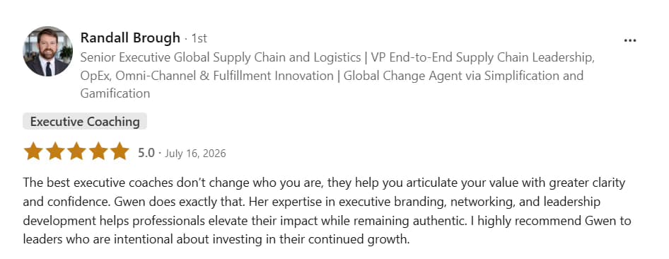 LinkedIn testimonial from Randall Brough: Five stars, Executive Coaching. The best executive coaches don’t change who you are, they help you articulate your value with greater clarity and confidence. Gwen does exactly that. Her expertise in executive branding, networking, and leadership development helps professionals elevate their impact while remaining authentic. I highly recommend Gwen to leaders who are intentional about investing in their continued growth.